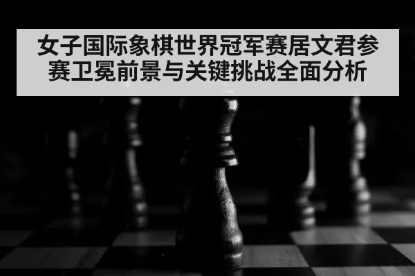 女子国际象棋世界冠军赛居文君参赛卫冕前景与关键挑战全面分析